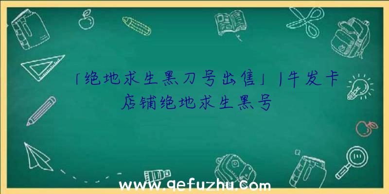 「绝地求生黑刀号出售」|牛发卡店铺绝地求生黑号